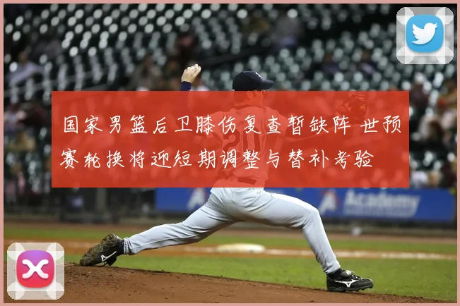 国家男篮后卫膝伤复查暂缺阵 世预赛轮换将迎短期调整与替补考验