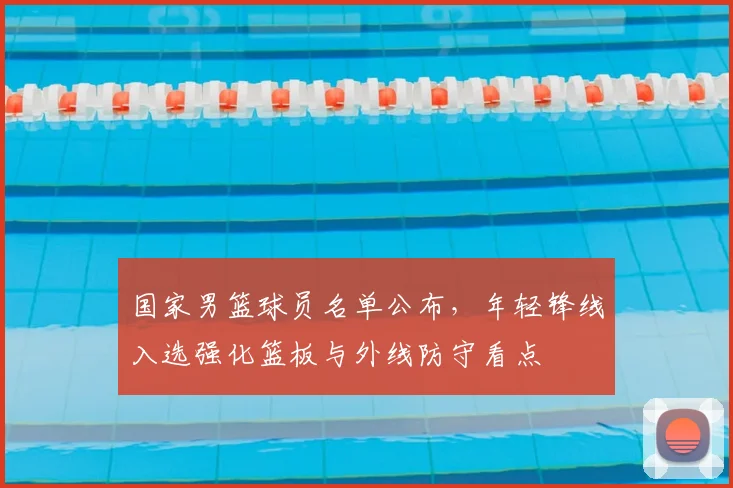 国家男篮球员名单公布，年轻锋线入选强化篮板与外线防守看点