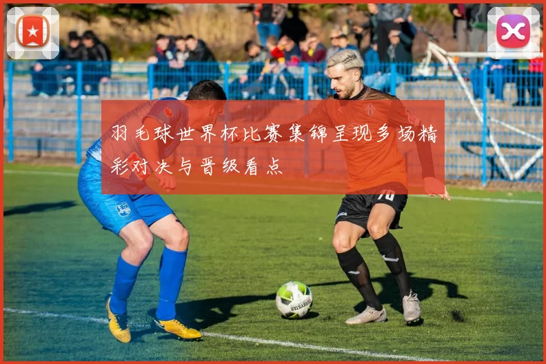 羽毛球世界杯比赛集锦呈现多场精彩对决与晋级看点