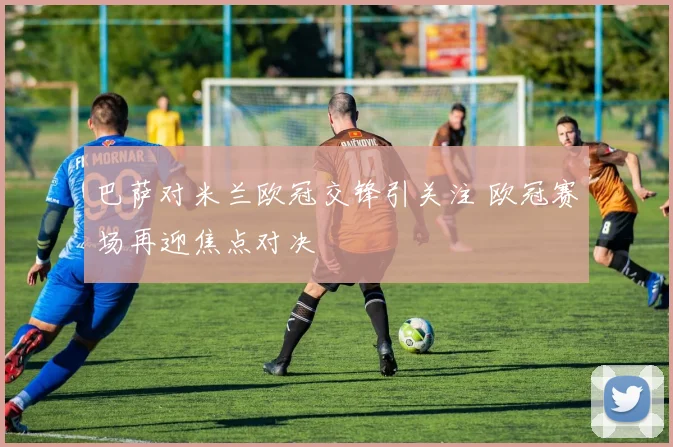 巴萨对米兰欧冠交锋引关注 欧冠赛场再迎焦点对决