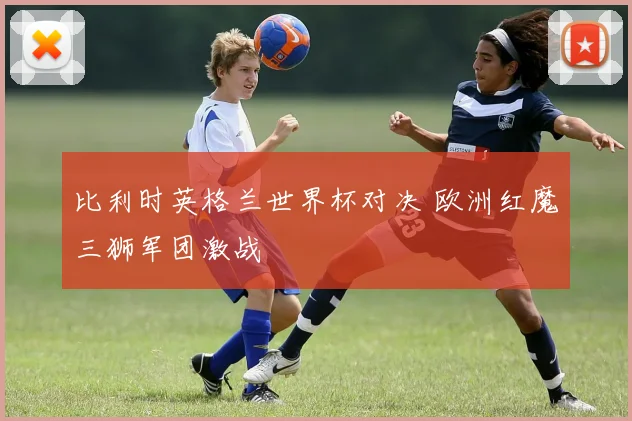 比利时英格兰世界杯对决 欧洲红魔三狮军团激战