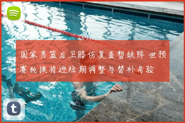 国家男篮后卫膝伤复查暂缺阵 世预赛轮换将迎短期调整与替补考验