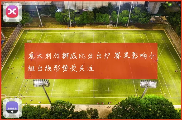 意大利对挪威比分出炉 赛果影响小组出线形势受关注