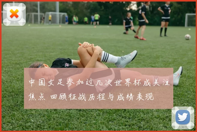 中国女足参加过几次世界杯成关注焦点 回顾征战历程与成绩表现