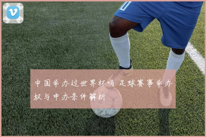 中国举办过世界杯吗 足球赛事举办权与申办条件解析