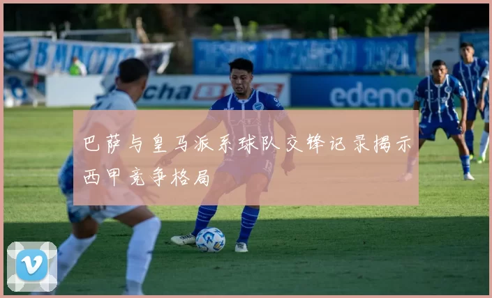 巴萨与皇马派系球队交锋记录揭示西甲竞争格局