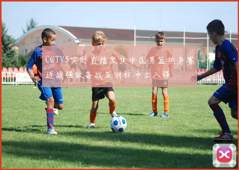 CCTV5实时直播聚焦中国男篮热身赛连战强敌备战亚洲杯冲击八强