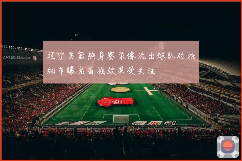 辽宁男篮热身赛录像流出球队对抗细节曝光备战效果受关注