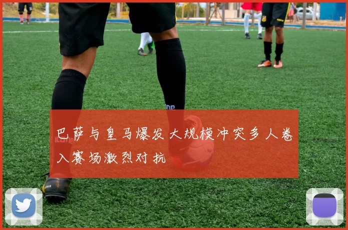 巴萨与皇马爆发大规模冲突多人卷入赛场激烈对抗