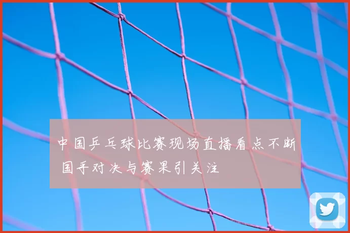 中国乒乓球比赛现场直播看点不断 国手对决与赛果引关注