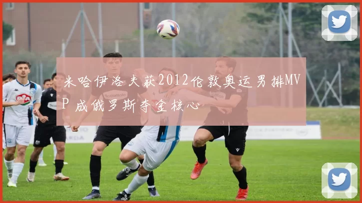 米哈伊洛夫获2012伦敦奥运男排MVP 成俄罗斯夺金核心
