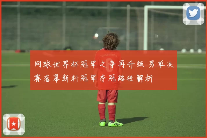 网球世界杯冠军之争再升级 男单决赛落幕新科冠军夺冠路径解析