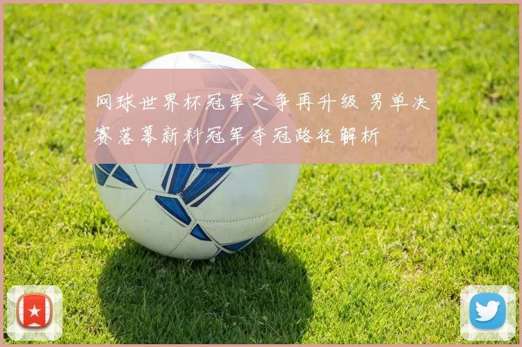 网球世界杯冠军之争再升级 男单决赛落幕新科冠军夺冠路径解析