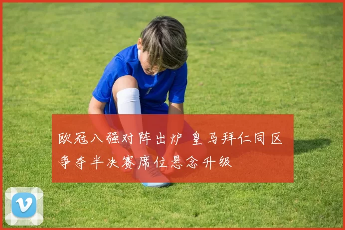欧冠八强对阵出炉 皇马拜仁同区 争夺半决赛席位悬念升级