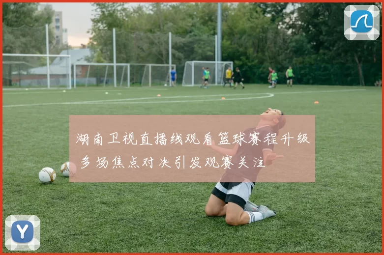 湖南卫视直播线观看篮球赛程升级 多场焦点对决引发观赛关注