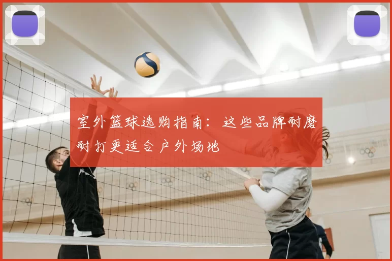 室外篮球选购指南:这些品牌耐磨耐打更适合户外场地
