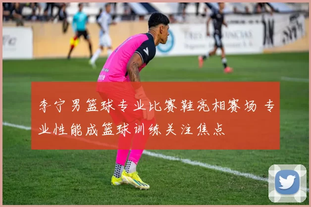李宁男篮球专业比赛鞋亮相赛场 专业性能成篮球训练关注焦点