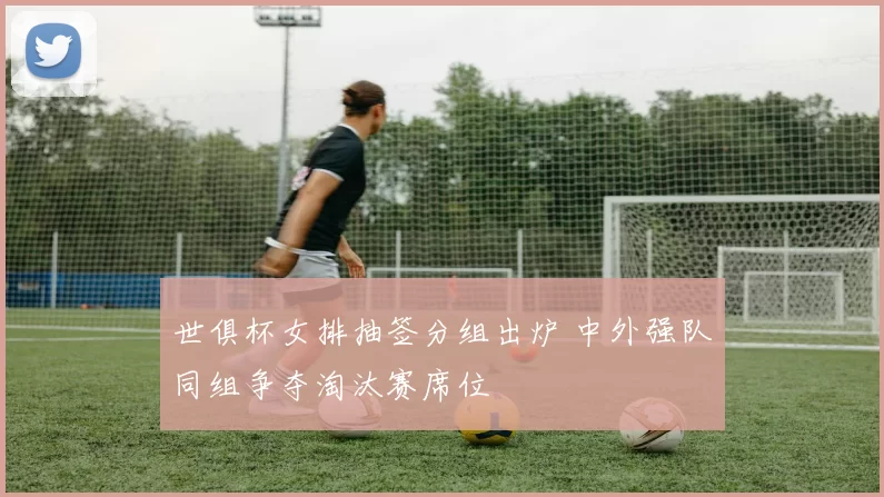 世俱杯女排抽签分组出炉 中外强队同组争夺淘汰赛席位