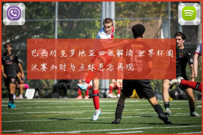 巴西对克罗地亚回放解读 世界杯淘汰赛加时与点球悬念再现