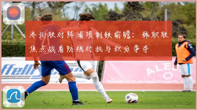 济州联对阵浦项制铁前瞻：韩职联焦点战看防线对抗与积分争夺