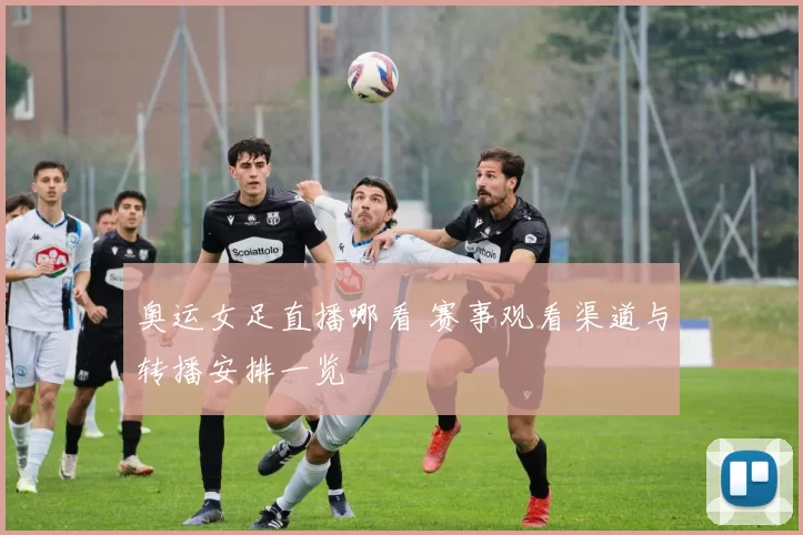 奥运女足直播哪看 赛事观看渠道与转播安排一览