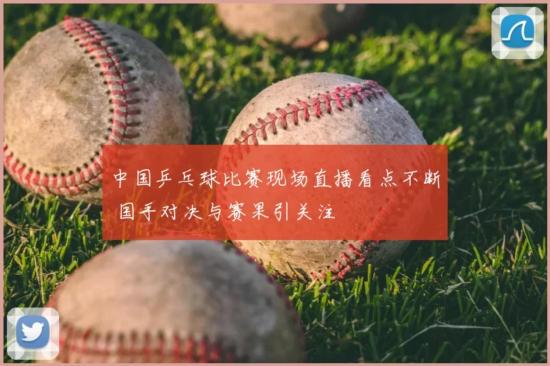 中国乒乓球比赛现场直播看点不断 国手对决与赛果引关注