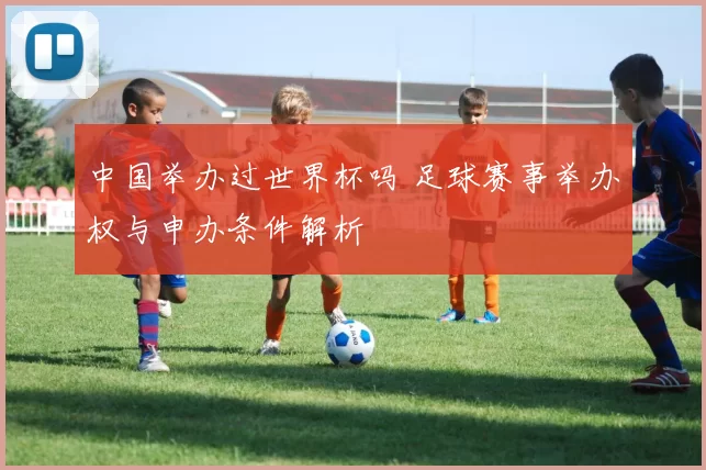 中国举办过世界杯吗 足球赛事举办权与申办条件解析