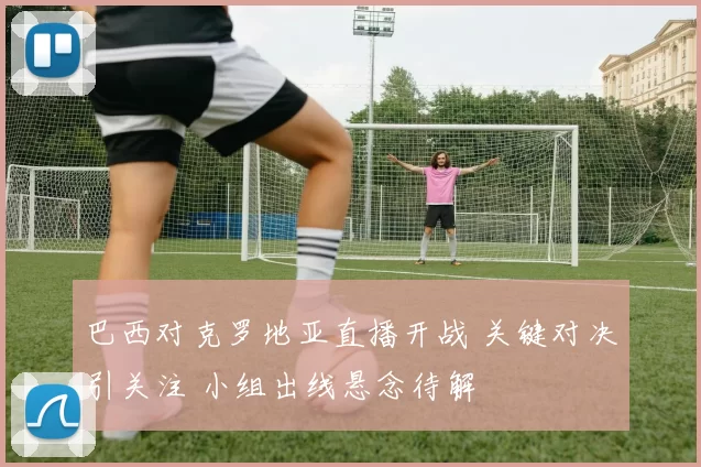 巴西对克罗地亚直播开战 关键对决引关注 小组出线悬念待解