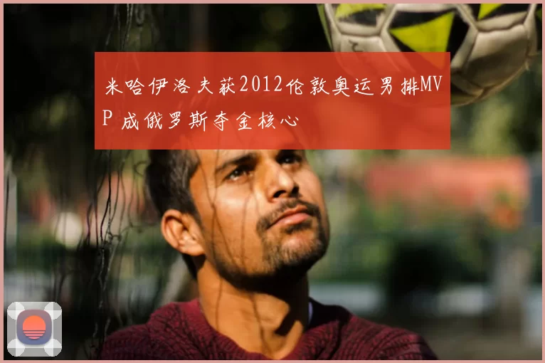 米哈伊洛夫获2012伦敦奥运男排MVP 成俄罗斯夺金核心