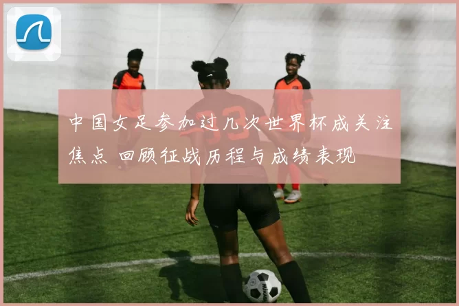 中国女足参加过几次世界杯成关注焦点 回顾征战历程与成绩表现
