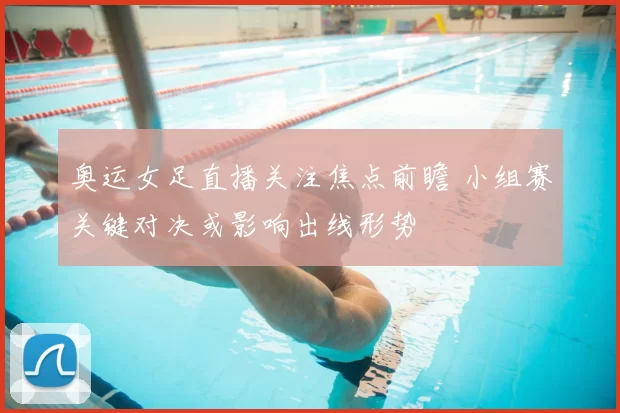 奥运女足直播关注焦点前瞻 小组赛关键对决或影响出线形势