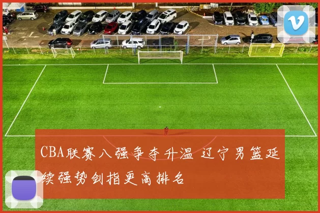 CBA联赛八强争夺升温 辽宁男篮延续强势剑指更高排名