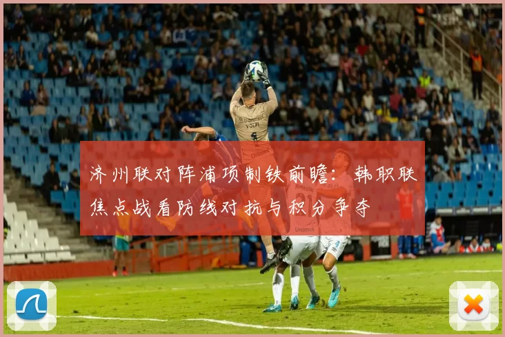 济州联对阵浦项制铁前瞻:韩职联焦点战看防线对抗与积分争夺