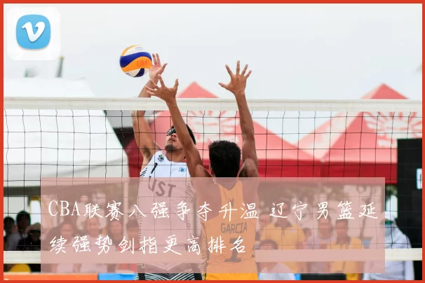 CBA联赛八强争夺升温 辽宁男篮延续强势剑指更高排名