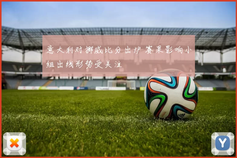 意大利对挪威比分出炉 赛果影响小组出线形势受关注
