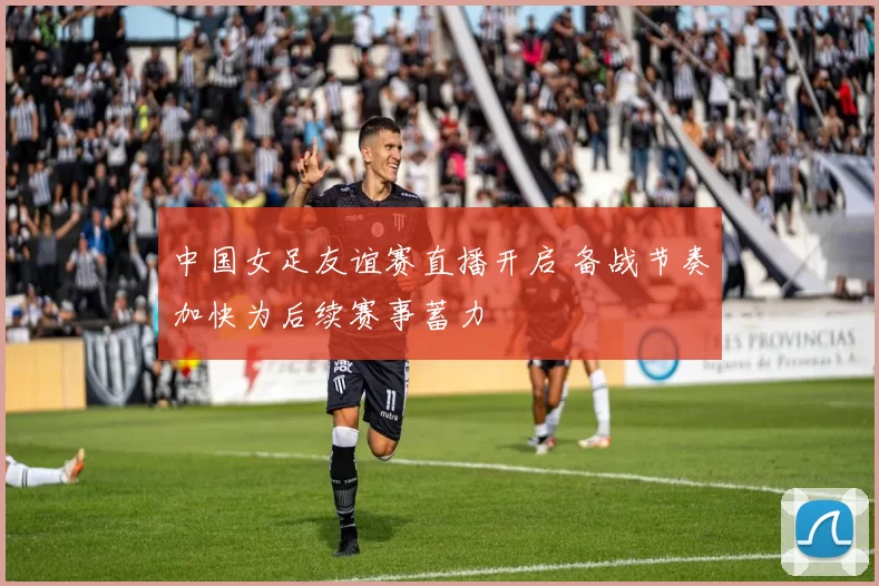 中国女足友谊赛直播开启 备战节奏加快为后续赛事蓄力