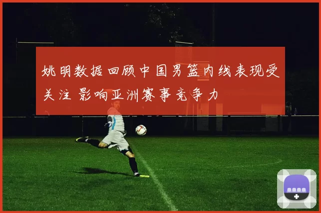 姚明数据回顾中国男篮内线表现受关注 影响亚洲赛事竞争力