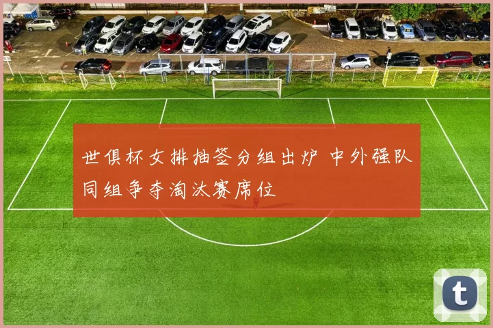 世俱杯女排抽签分组出炉 中外强队同组争夺淘汰赛席位