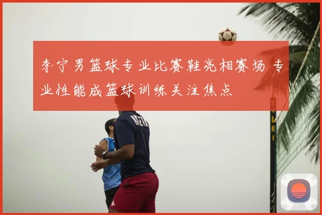 李宁男篮球专业比赛鞋亮相赛场 专业性能成篮球训练关注焦点