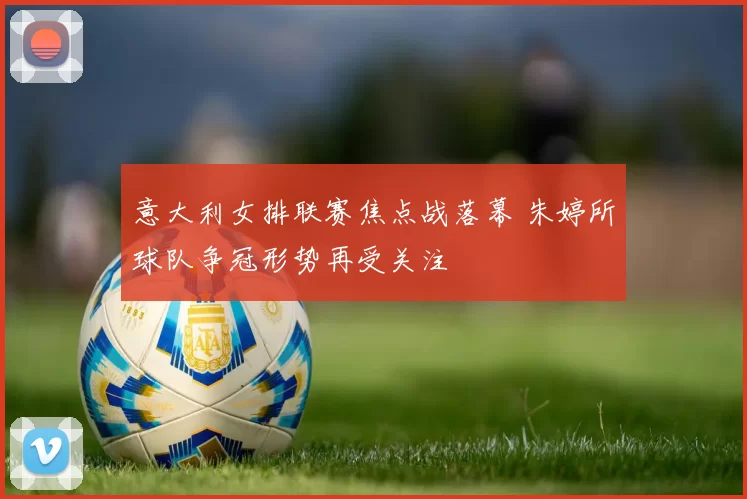 意大利女排联赛焦点战落幕 朱婷所球队争冠形势再受关注