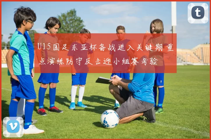 U15国足东亚杯备战进入关键期 重点演练防守反击迎小组赛考验