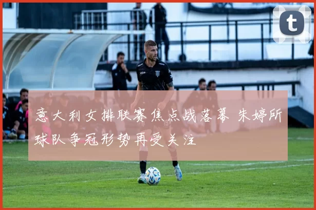 意大利女排联赛焦点战落幕 朱婷所球队争冠形势再受关注