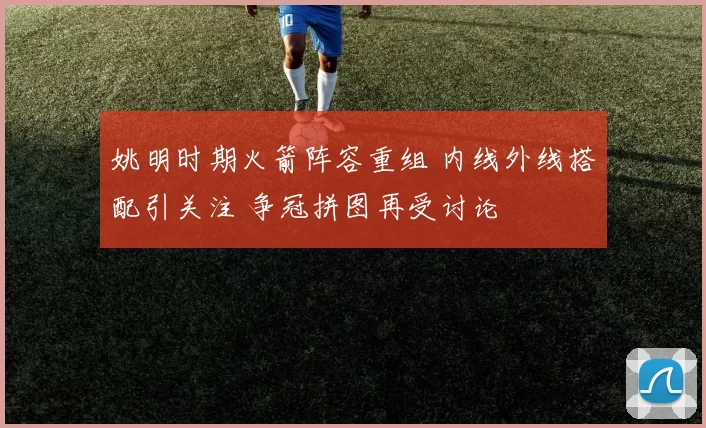 姚明时期火箭阵容重组 内线外线搭配引关注 争冠拼图再受讨论
