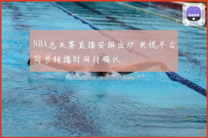 NBA总决赛直播安排出炉 央视平台同步转播时间待确认