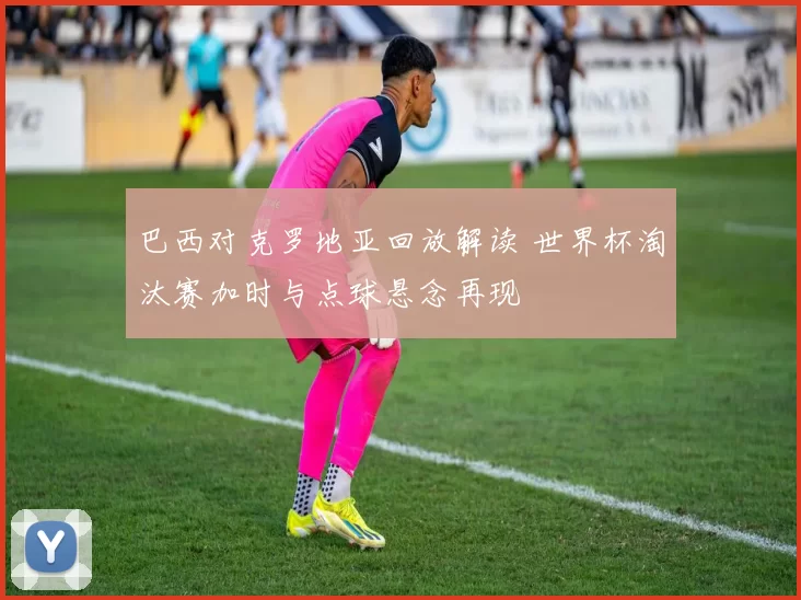 巴西对克罗地亚回放解读 世界杯淘汰赛加时与点球悬念再现